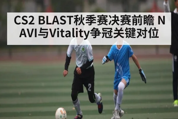 CS2 BLAST秋季赛决赛前瞻 NAVI与Vitality争冠关键对位（Xingkong yule）